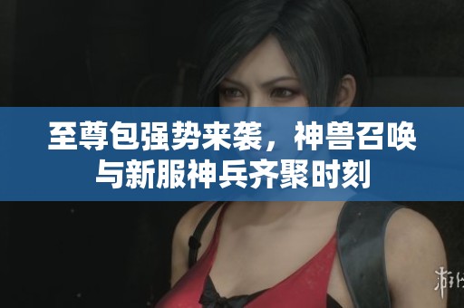 至尊包强势来袭，神兽召唤与新服神兵齐聚时刻