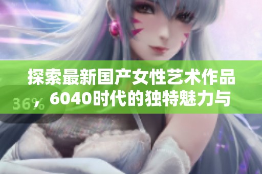 探索最新国产女性艺术作品，6040时代的独特魅力与风采