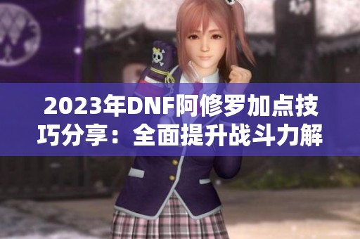 2023年DNF阿修罗加点技巧分享：全面提升战斗力解析