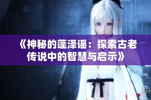 《神秘的蓬泽谣：探索古老传说中的智慧与启示》