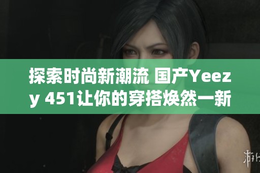 探索时尚新潮流 国产Yeezy 451让你的穿搭焕然一新