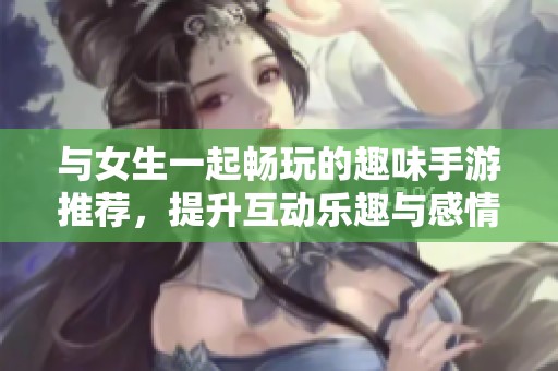 与女生一起畅玩的趣味手游推荐，提升互动乐趣与感情！