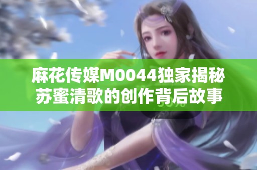 麻花传媒M0044独家揭秘苏蜜清歌的创作背后故事