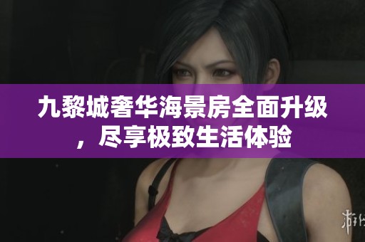 九黎城奢华海景房全面升级，尽享极致生活体验