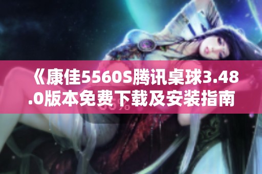《康佳5560S腾讯桌球3.48.0版本免费下载及安装指南》