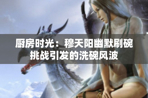 厨房时光：穆天阳幽默刷碗挑战引发的洗碗风波