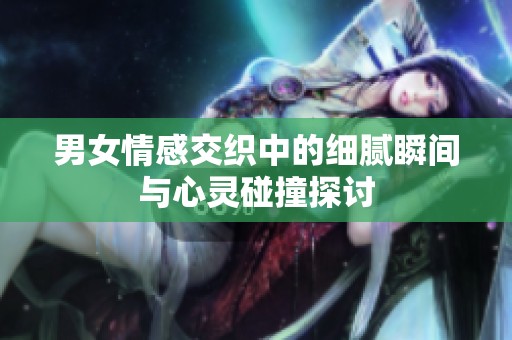 男女情感交织中的细腻瞬间与心灵碰撞探讨