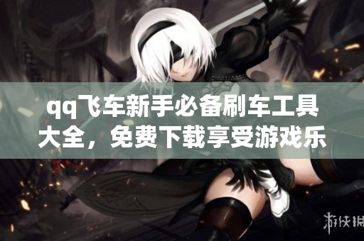qq飞车新手必备刷车工具大全，免费下载享受游戏乐趣