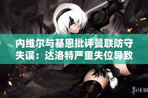 内维尔与基恩批评曼联防守失误：达洛特严重失位导致第三球丢失