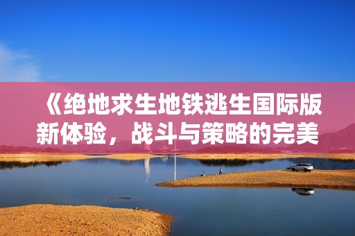 《绝地求生地铁逃生国际版新体验，战斗与策略的完美结合》