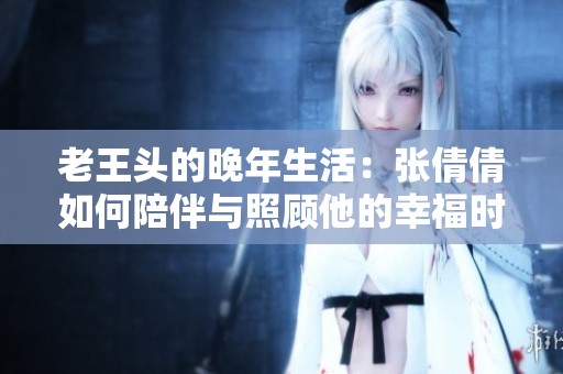 老王头的晚年生活：张倩倩如何陪伴与照顾他的幸福时光