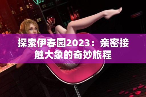 探索伊春园2023：亲密接触大象的奇妙旅程