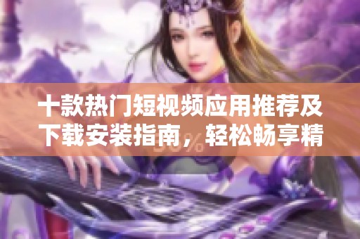 十款热门短视频应用推荐及下载安装指南，轻松畅享精彩内容