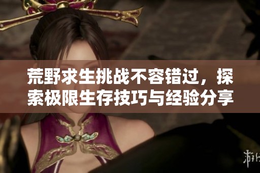 荒野求生挑战不容错过，探索极限生存技巧与经验分享