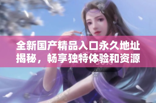 全新国产精品入口永久地址揭秘，畅享独特体验和资源分享