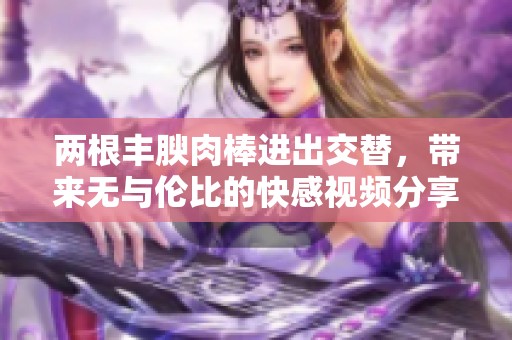 两根丰腴肉棒进出交替，带来无与伦比的快感视频分享