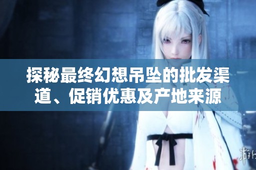 探秘最终幻想吊坠的批发渠道、促销优惠及产地来源