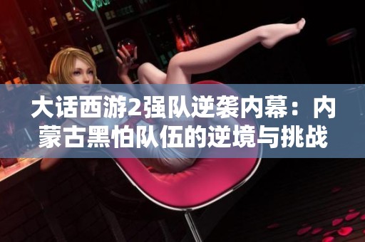 大话西游2强队逆袭内幕：内蒙古黑怕队伍的逆境与挑战