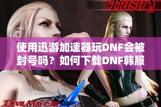 使用迅游加速器玩DNF会被封号吗？如何下载DNF韩服手游？