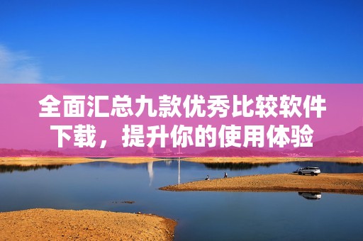 全面汇总九款优秀比较软件下载，提升你的使用体验