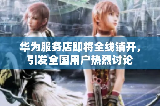 华为服务店即将全线铺开，引发全国用户热烈讨论