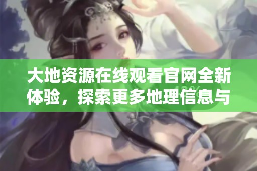 大地资源在线观看官网全新体验，探索更多地理信息与服务