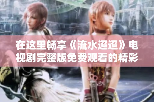 在这里畅享《流水迢迢》电视剧完整版免费观看的精彩内容