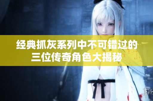经典抓灰系列中不可错过的三位传奇角色大揭秘