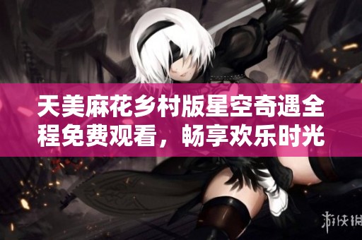 天美麻花乡村版星空奇遇全程免费观看，畅享欢乐时光