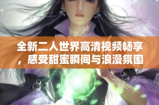 全新二人世界高清视频畅享，感受甜蜜瞬间与浪漫氛围