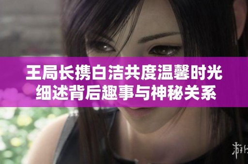 王局长携白洁共度温馨时光 细述背后趣事与神秘关系