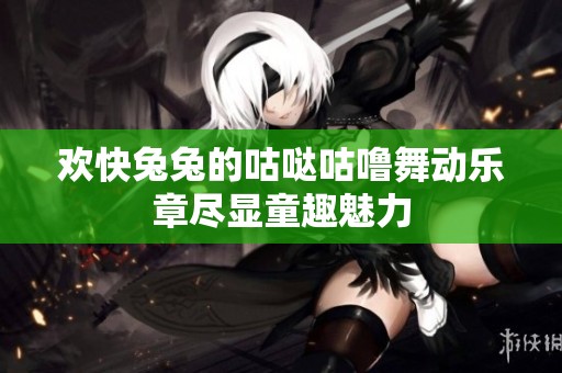 欢快兔兔的咕哒咕噜舞动乐章尽显童趣魅力