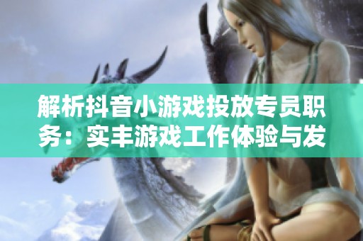 解析抖音小游戏投放专员职务：实丰游戏工作体验与发展前景