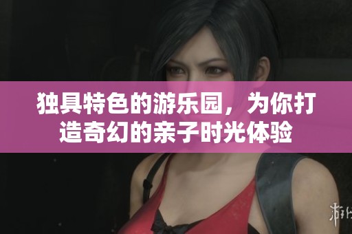 独具特色的游乐园，为你打造奇幻的亲子时光体验