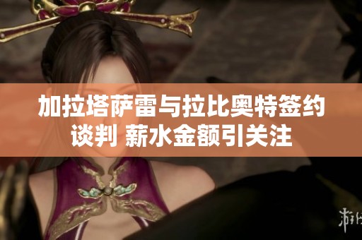 加拉塔萨雷与拉比奥特签约谈判 薪水金额引关注