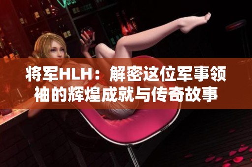 将军HLH：解密这位军事领袖的辉煌成就与传奇故事