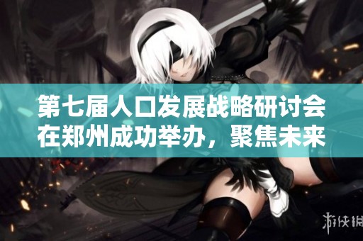 第七届人口发展战略研讨会在郑州成功举办，聚焦未来发展趋势