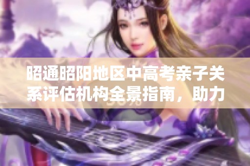 昭通昭阳地区中高考亲子关系评估机构全景指南，助力学业成就