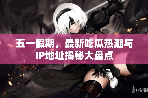五一假期，最新吃瓜热潮与IP地址揭秘大盘点