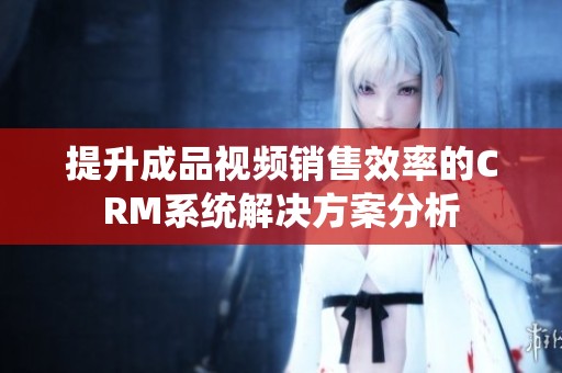 提升成品视频销售效率的CRM系统解决方案分析