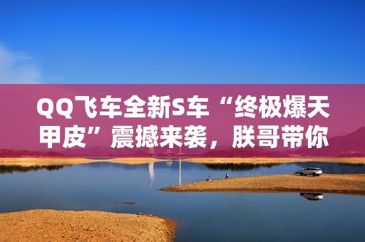 QQ飞车全新S车“终极爆天甲皮”震撼来袭，朕哥带你体验极致速度