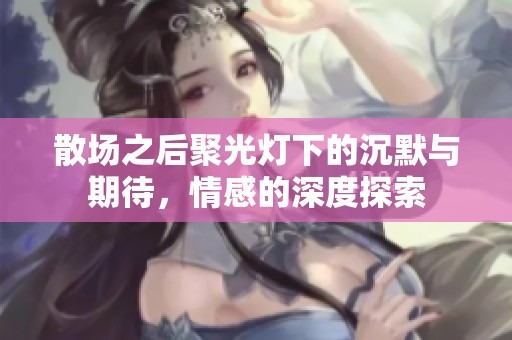 散场之后聚光灯下的沉默与期待，情感的深度探索