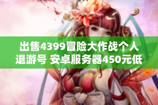 出售4399冒险大作战个人退游号 安卓服务器450元低价转让