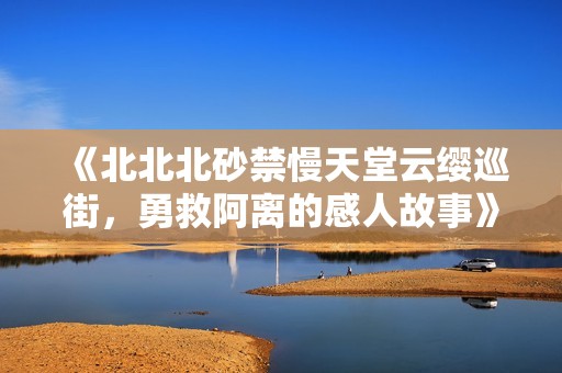 《北北北砂禁慢天堂云缨巡街，勇救阿离的感人故事》