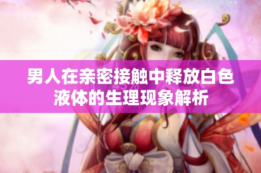 男人在亲密接触中释放白色液体的生理现象解析