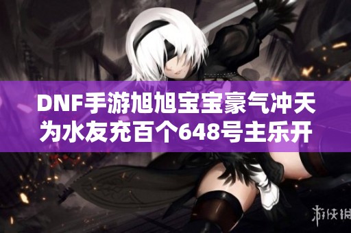 DNF手游旭旭宝宝豪气冲天为水友充百个648号主乐开怀