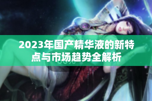 2023年国产精华液的新特点与市场趋势全解析