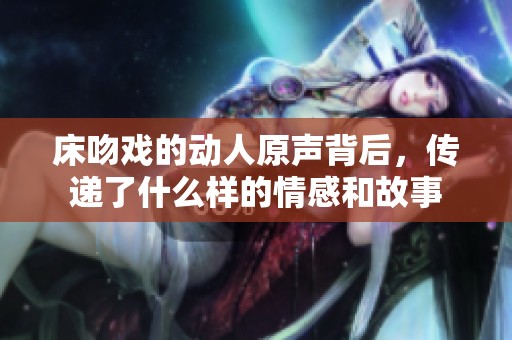 床吻戏的动人原声背后，传递了什么样的情感和故事