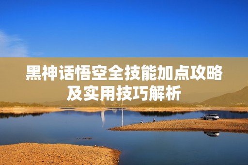 黑神话悟空全技能加点攻略及实用技巧解析