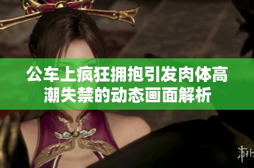 公车上疯狂拥抱引发肉体高潮失禁的动态画面解析